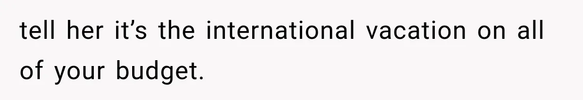 tell her it’s the international vacation on all of your budget.