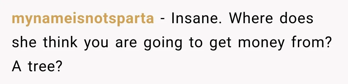 mynameisnotsparta − Insane. Where does she think you are going to get money from? A tree?