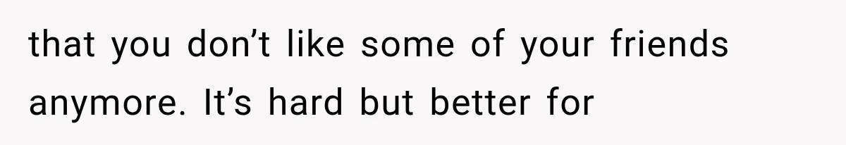 that you don’t like some of your friends anymore. It’s hard but better for