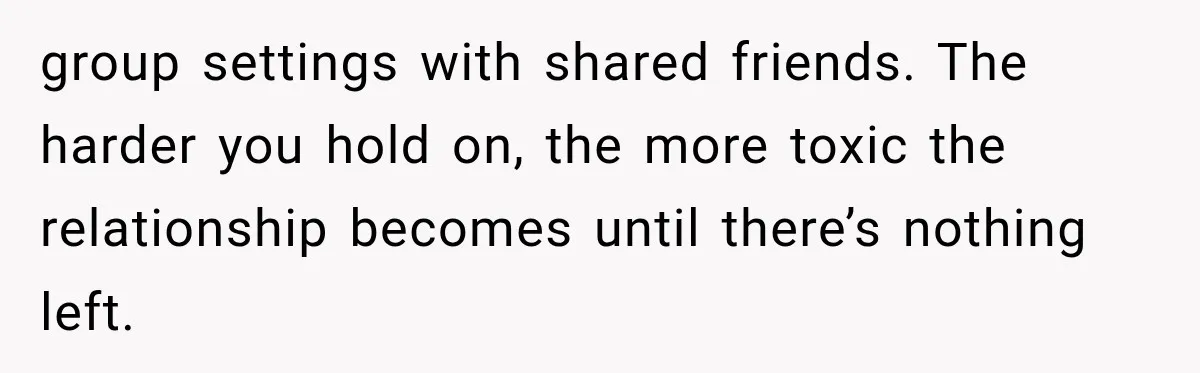 group settings with shared friends. The harder you hold on, the more toxic the relationship becomes until there’s nothing left.