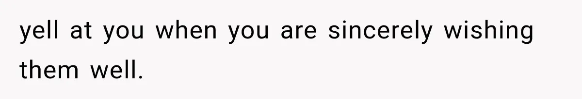 yell at you when you are sincerely wishing them well.