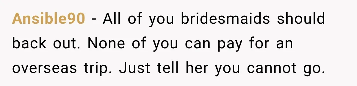 Ansible90 − All of you bridesmaids should back out. None of you can pay for an overseas trip. Just tell her you cannot go.