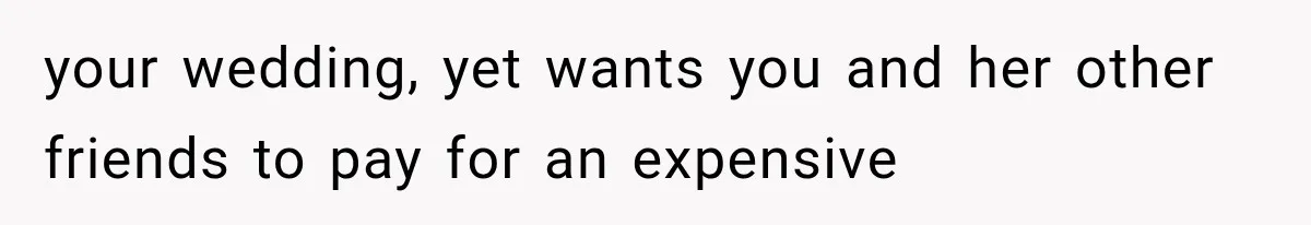 your wedding, yet wants you and her other friends to pay for an expensive