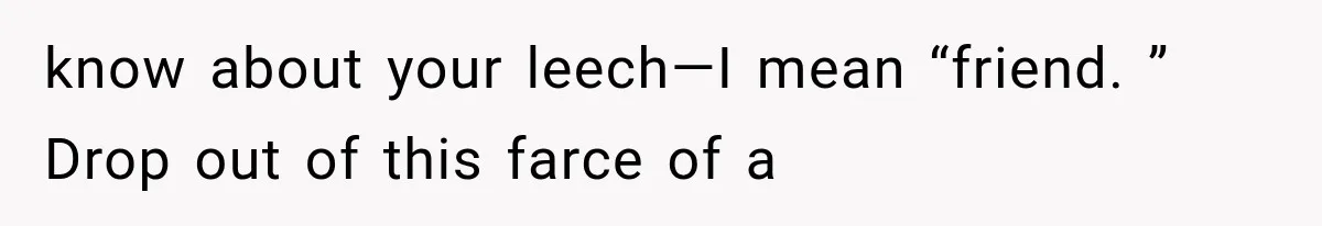 know about your leech—I mean “friend. ” Drop out of this farce of a