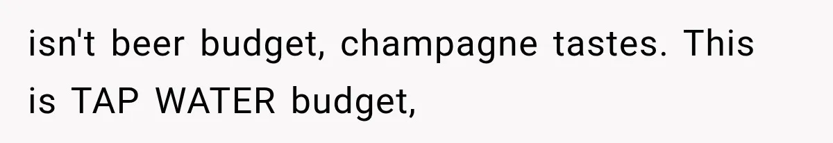 isn't beer budget, champagne tastes. This is TAP WATER budget,