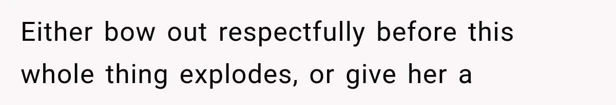 Either bow out respectfully before this whole thing explodes, or give her a