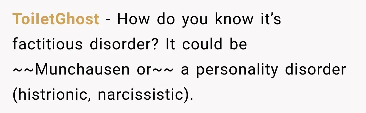 Woman Says Friend Keeps Claiming New Disorders, and She No Longer Knows How to Respond ToiIetGhost − How do you know it’s factitious disorder? It could be ~~Munchausen or~~ a personality disorder (histrionic, narcissistic).