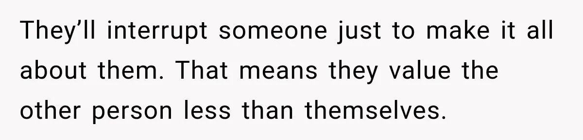 Woman Says Friend Keeps Claiming New Disorders, and She No Longer Knows How to Respond They’ll interrupt someone just to make it all about them. That means they value the other person less than themselves.
