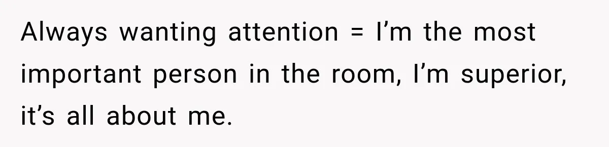 Woman Says Friend Keeps Claiming New Disorders, and She No Longer Knows How to Respond Always wanting attention = I’m the most important person in the room, I’m superior, it’s all about me.