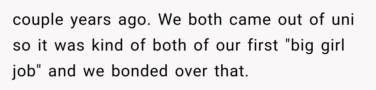 Woman Gives Her Charming Coworker a Chance at Friendship, Then Slowly Realizes Why Everyone Warned Her About Office Friends couple years ago. We both came out of uni so it was kind of both of our first "big girl job" and we bonded over that.