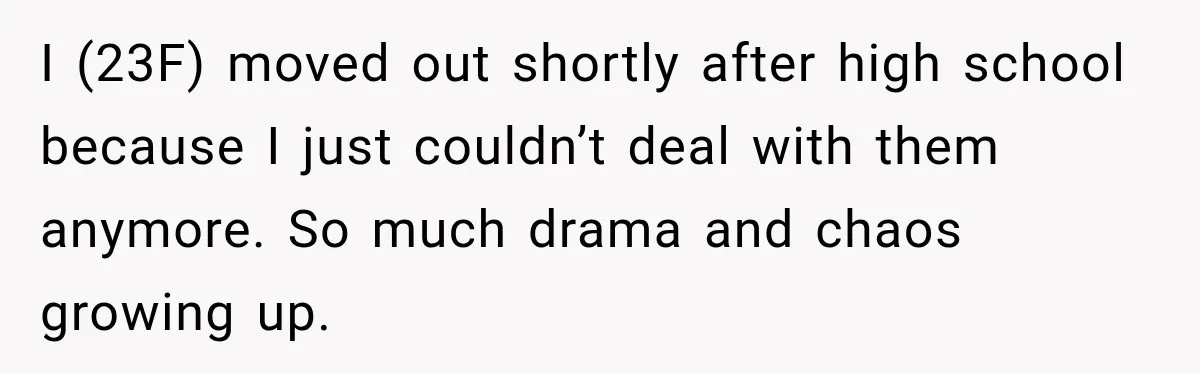 I (23F) moved out shortly after high school because I just couldn’t deal with them anymore. So much drama and chaos growing up.