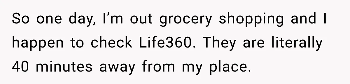 So one day, I’m out grocery shopping and I happen to check Life360. They are literally 40 minutes away from my place.
