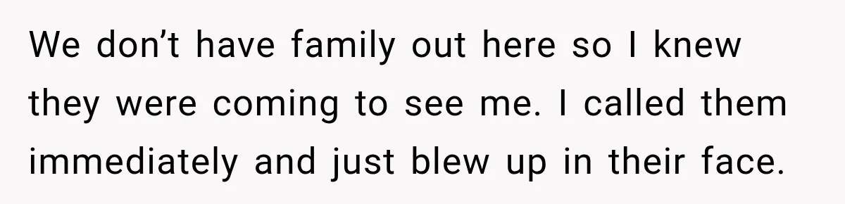 We don’t have family out here so I knew they were coming to see me. I called them immediately and just blew up in their face.