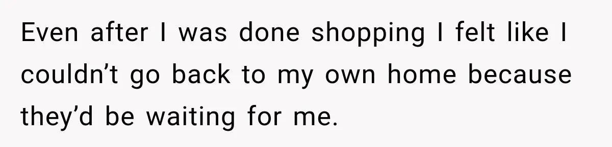 Even after I was done shopping I felt like I couldn’t go back to my own home because they’d be waiting for me.