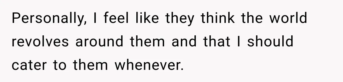 Personally, I feel like they think the world revolves around them and that I should cater to them whenever.