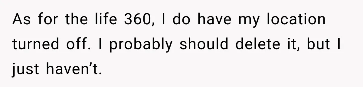 As for the life 360, I do have my location turned off. I probably should delete it, but I just haven’t.