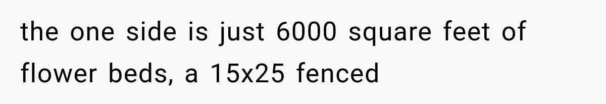 the one side is just 6000 square feet of flower beds, a 15x25 fenced