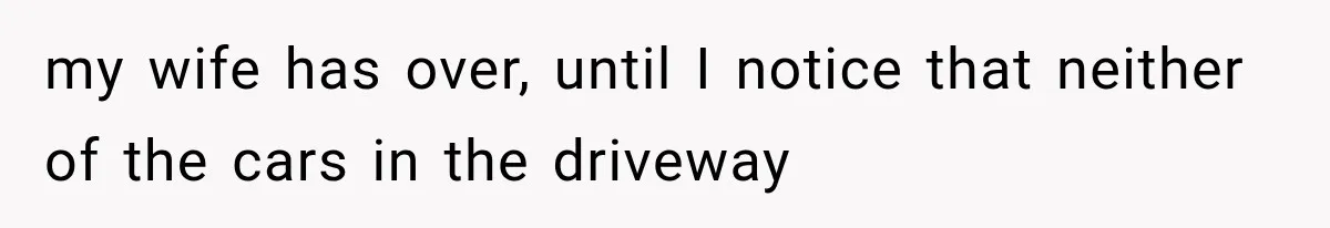my wife has over, until I notice that neither of the cars in the driveway