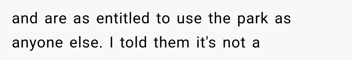 and are as entitled to use the park as anyone else. I told them it's not a