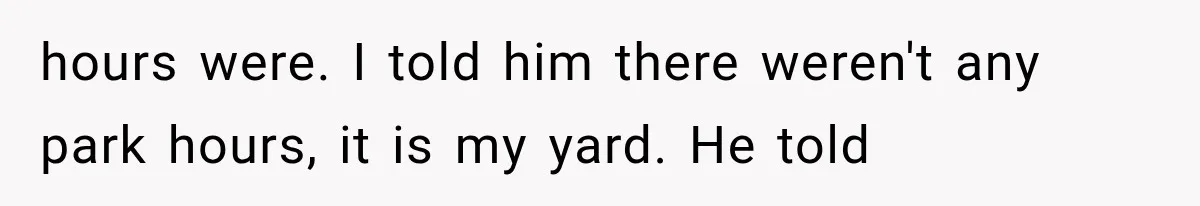 hours were. I told him there weren't any park hours, it is my yard. He told