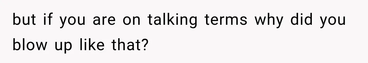 but if you are on talking terms why did you blow up like that?