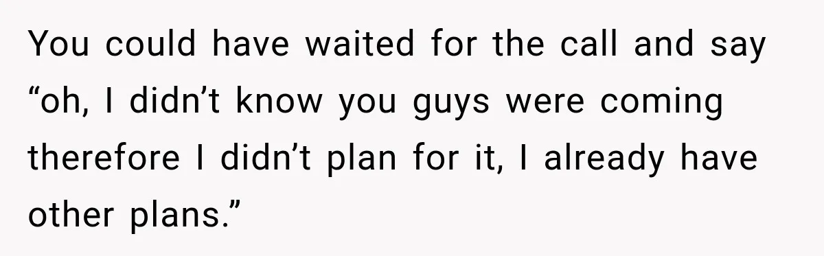 You could have waited for the call and say “oh, I didn’t know you guys were coming therefore I didn’t plan for it, I already have other plans.”