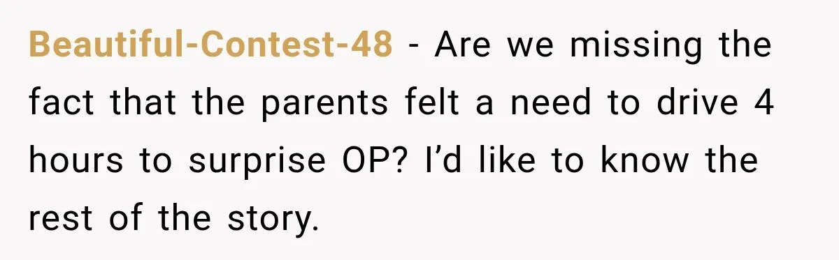 Beautiful-Contest-48 − Are we missing the fact that the parents felt a need to drive 4 hours to surprise OP? I’d like to know the rest of the story.