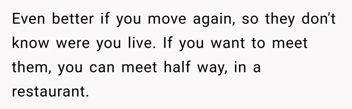 Even better if you move again, so they don't know were you live. If you want to meet them, you can meet half way, in a restaurant.