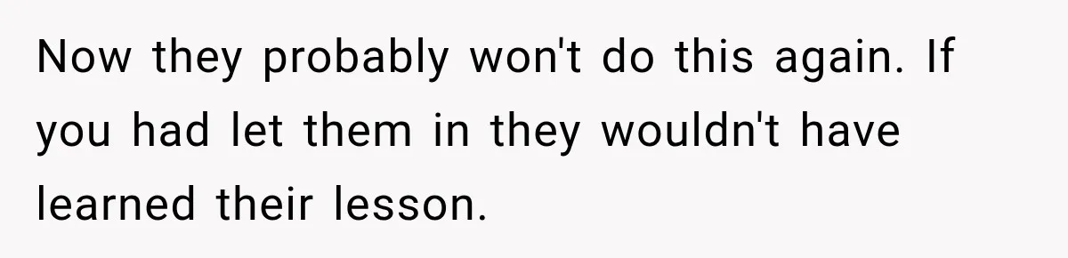 Now they probably won't do this again. If you had let them in they wouldn't have learned their lesson.