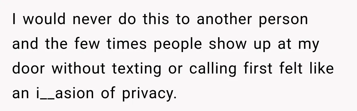 I would never do this to another person and the few times people show up at my door without texting or calling first felt like an i__asion of privacy.