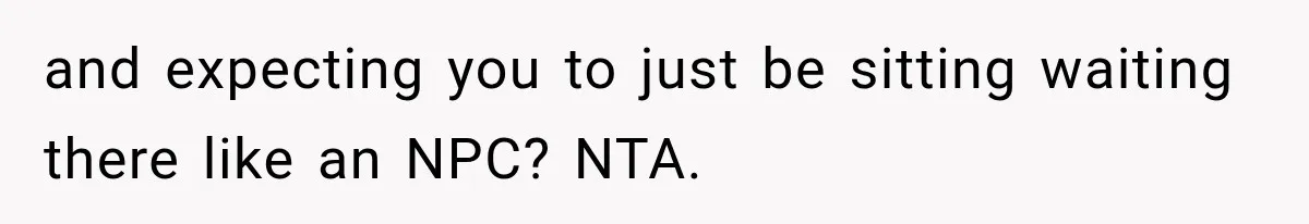 and expecting you to just be sitting waiting there like an NPC? NTA.