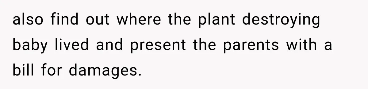 also find out where the plant destroying baby lived and present the parents with a bill for damages.