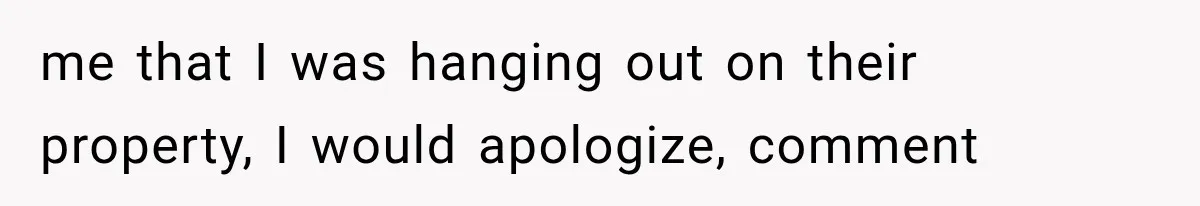 me that I was hanging out on their property, I would apologize, comment