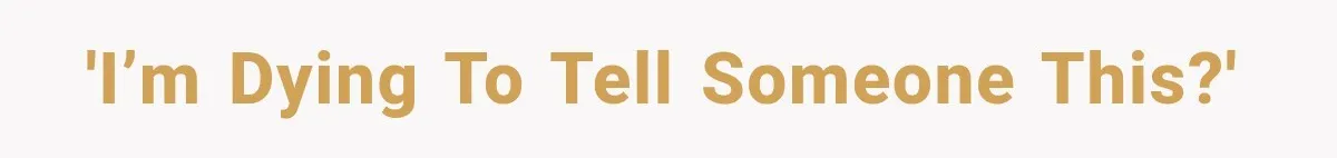'I’m dying to tell someone this?'