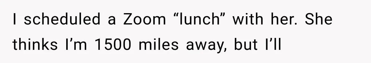 I scheduled a Zoom “lunch” with her. She thinks I’m 1500 miles away, but I’ll