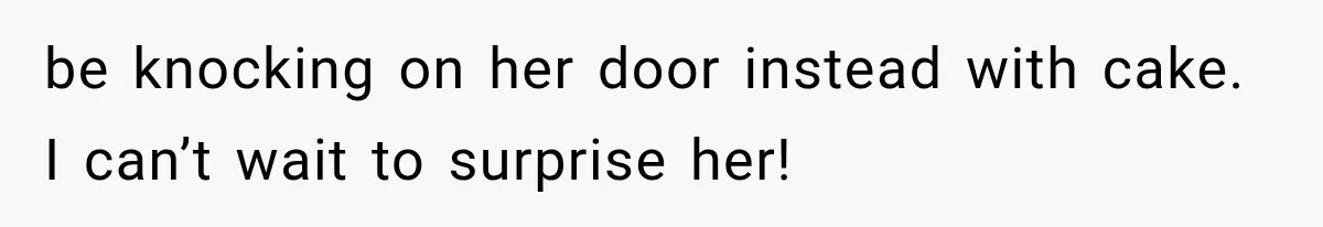 be knocking on her door instead with cake. I can’t wait to surprise her!