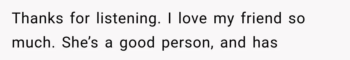 Thanks for listening. I love my friend so much. She’s a good person, and has