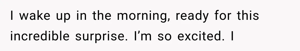 I wake up in the morning, ready for this incredible surprise. I’m so excited. I