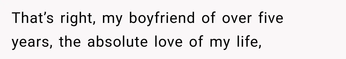 That’s right, my boyfriend of over five years, the absolute love of my life,