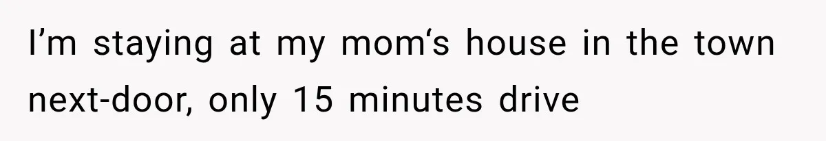 I’m staying at my mom‘s house in the town next-door, only 15 minutes drive