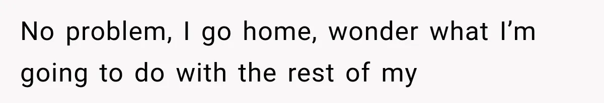 No problem, I go home, wonder what I’m going to do with the rest of my