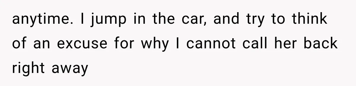 anytime. I jump in the car, and try to think of an excuse for why I cannot call her back right away