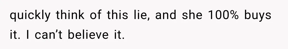 quickly think of this lie, and she 100% buys it. I can’t believe it.