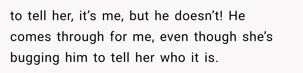 to tell her, it’s me, but he doesn’t! He comes through for me, even though she’s bugging him to tell her who it is.