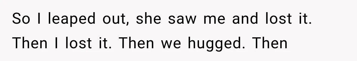 So I leaped out, she saw me and lost it. Then I lost it. Then we hugged. Then