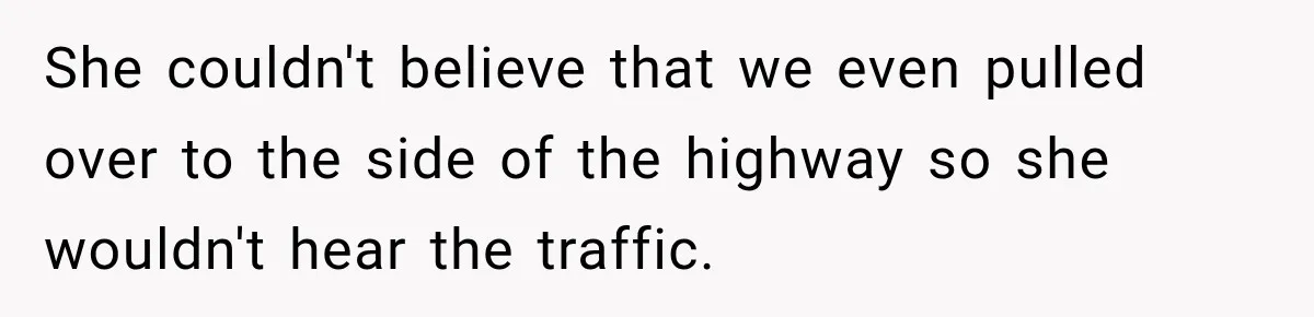 She couldn't believe that we even pulled over to the side of the highway so she wouldn't hear the traffic.