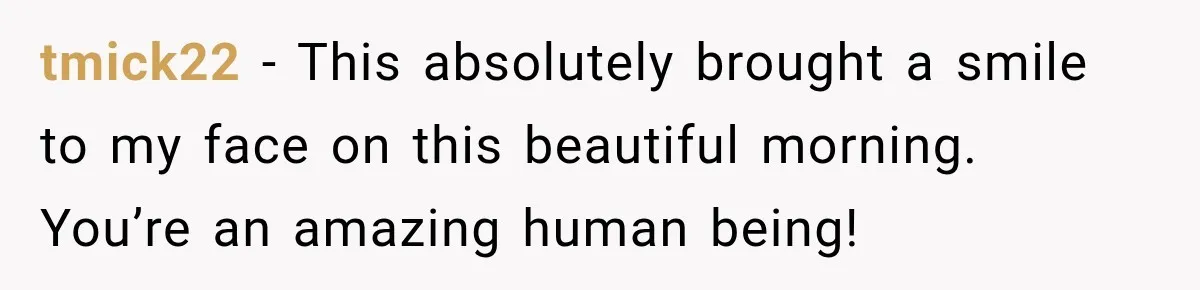 tmick22 − This absolutely brought a smile to my face on this beautiful morning. You’re an amazing human being!