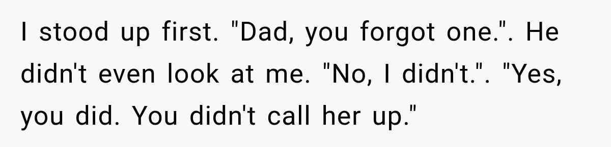 I stood up first. "Dad, you forgot one.". He didn't even look at me. "No, I didn't.". "Yes, you did. You didn't call her up."