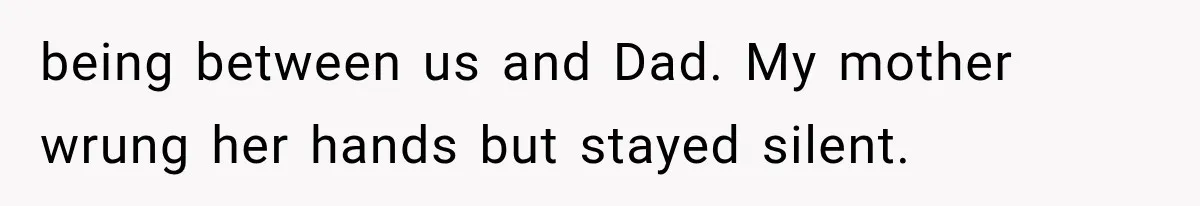 being between us and Dad. My mother wrung her hands but stayed silent.