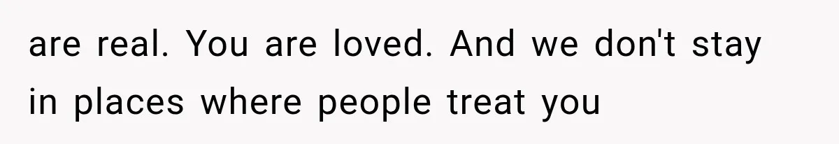 are real. You are loved. And we don't stay in places where people treat you